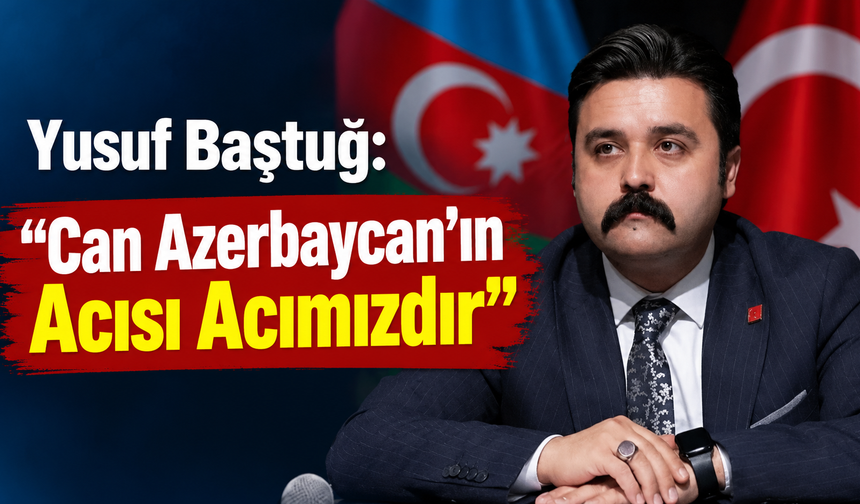 Yusuf Baştuğ: “Can Azerbaycan’ın Acısı Acımızdır”